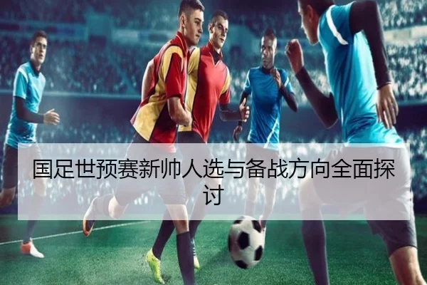 国足世预赛新帅人选与备战方向全面探讨